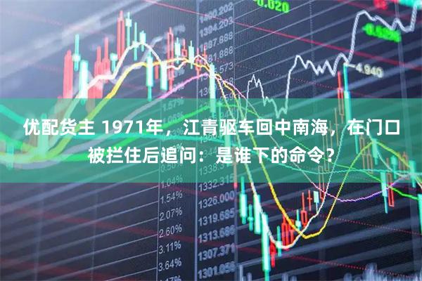 优配货主 1971年，江青驱车回中南海，在门口被拦住后追问：是谁下的命令？