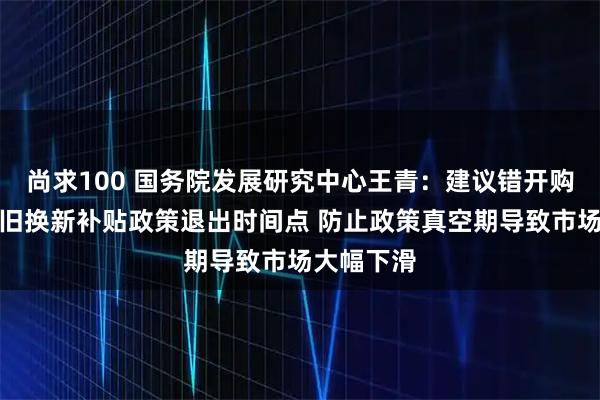 尚求100 国务院发展研究中心王青：建议错开购置税与以旧换新补贴政策退出时间点 防止政策真空期导致市场大幅下滑