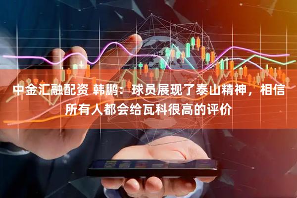 中金汇融配资 韩鹏：球员展现了泰山精神，相信所有人都会给瓦科很高的评价