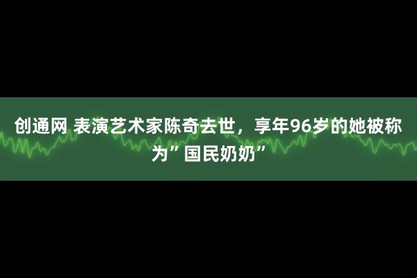 创通网 表演艺术家陈奇去世，享年96岁的她被称为”国民奶奶”