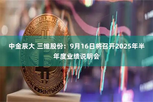 中金辰大 三维股份：9月16日将召开2025年半年度业绩说明会