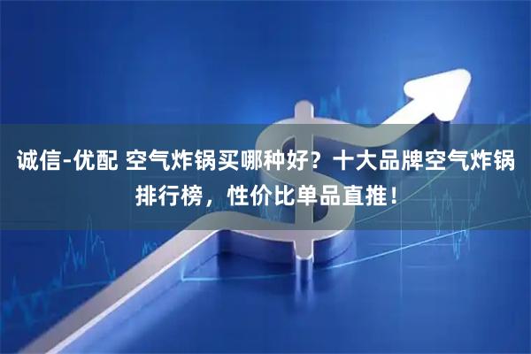 诚信-优配 空气炸锅买哪种好？十大品牌空气炸锅排行榜，性价比单品直推！