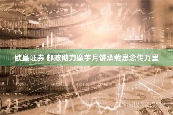 欧皇证券 邮政助力魔芋月饼承载思念传万里