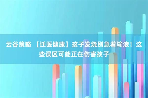 云谷策略 【迁医健康】孩子发烧别急着输液！这些误区可能正在伤害孩子