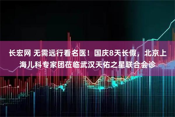 长宏网 无需远行看名医！国庆8天长假，北京上海儿科专家团莅临武汉天佑之星联合会诊