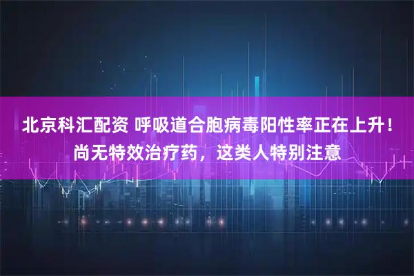 北京科汇配资 呼吸道合胞病毒阳性率正在上升！尚无特效治疗药，这类人特别注意