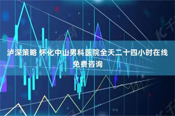 泸深策略 怀化中山男科医院全天二十四小时在线免费咨询
