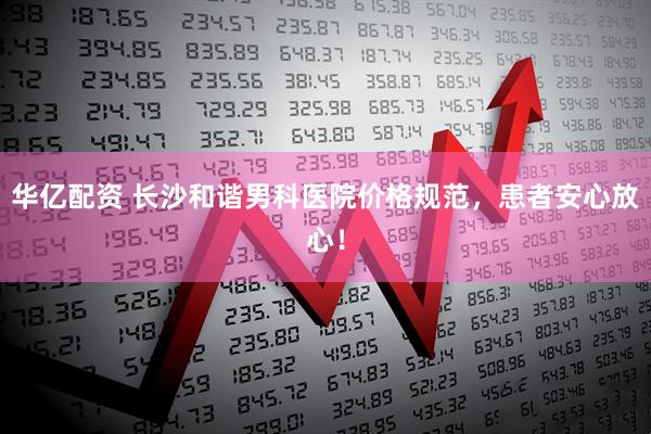 华亿配资 长沙和谐男科医院价格规范，患者安心放心！