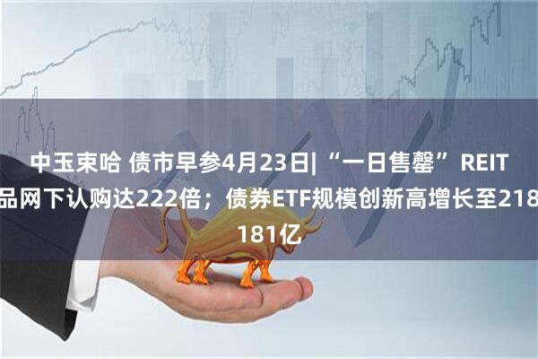 中玉束哈 债市早参4月23日| “一日售罄” REITs产品网下认购达222倍；债券ETF规模创新高增长至2181亿