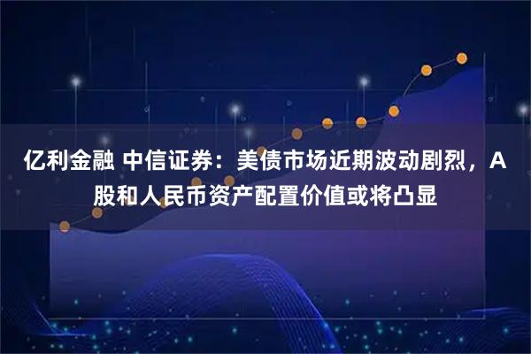 亿利金融 中信证券：美债市场近期波动剧烈，A股和人民币资产配置价值或将凸显