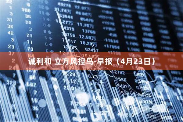诚利和 立方风控鸟·早报（4月23日）