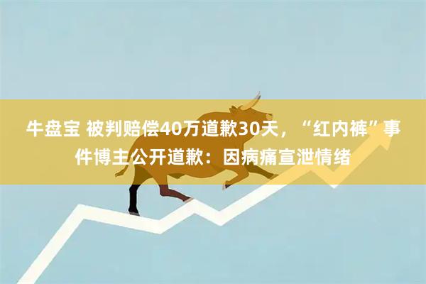 牛盘宝 被判赔偿40万道歉30天，“红内裤”事件博主公开道歉：因病痛宣泄情绪