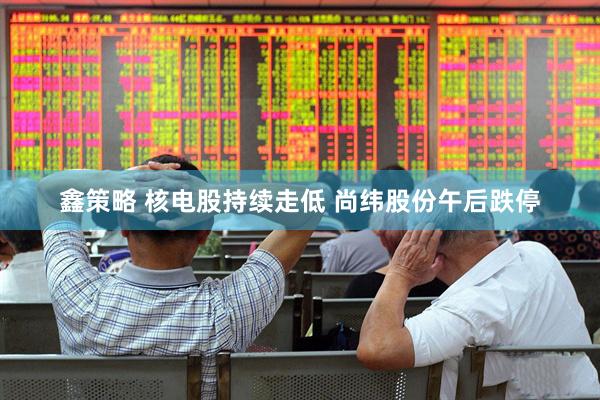鑫策略 核电股持续走低 尚纬股份午后跌停