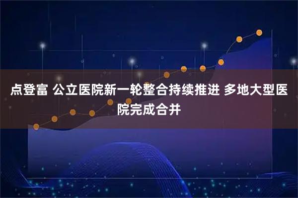点登富 公立医院新一轮整合持续推进 多地大型医院完成合并