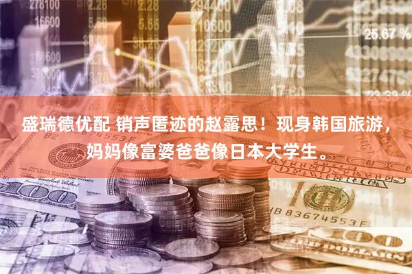 盛瑞德优配 销声匿迹的赵露思！现身韩国旅游，妈妈像富婆爸爸像日本大学生。