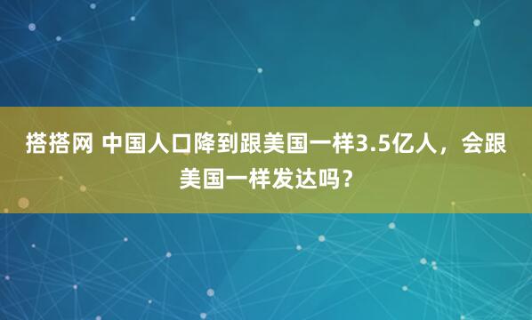 搭搭网 中国人口降到跟美国一样3.5亿人，会跟美国一样发达吗？