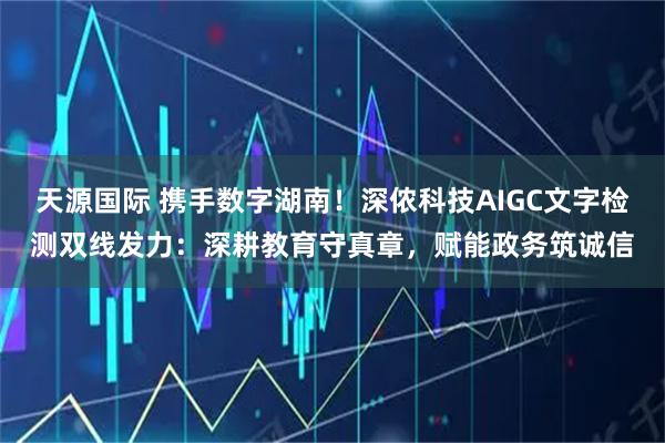 天源国际 携手数字湖南！深侬科技AIGC文字检测双线发力：深耕教育守真章，赋能政务筑诚信