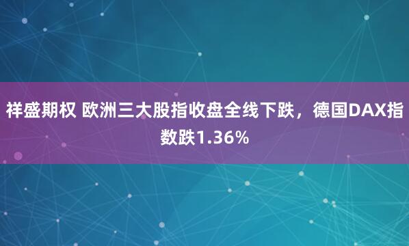 祥盛期权 欧洲三大股指收盘全线下跌，德国DAX指数跌1.36%