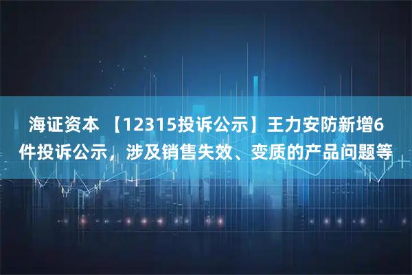 海证资本 【12315投诉公示】王力安防新增6件投诉公示，涉及销售失效、变质的产品问题等