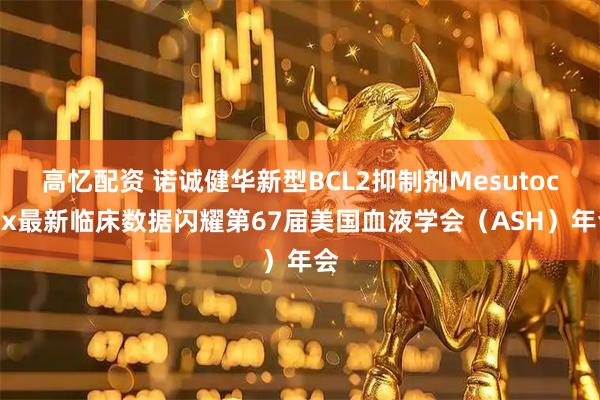 高忆配资 诺诚健华新型BCL2抑制剂Mesutoclax最新临床数据闪耀第67届美国血液学会（ASH）年会