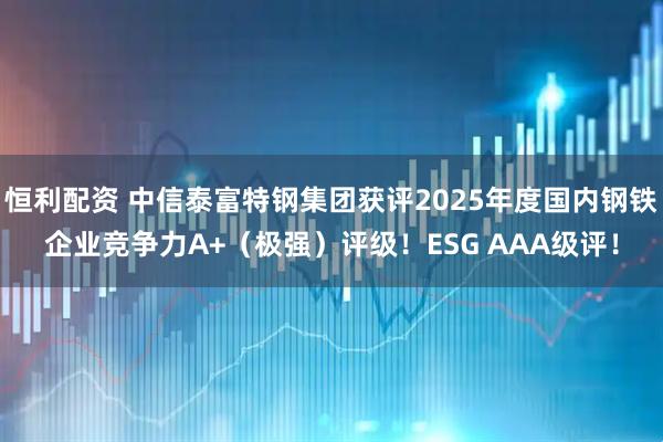 恒利配资 中信泰富特钢集团获评2025年度国内钢铁企业竞争力A+（极强）评级！ESG AAA级评！