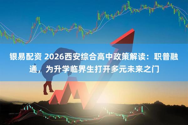 银易配资 2026西安综合高中政策解读：职普融通，为升学临界生打开多元未来之门