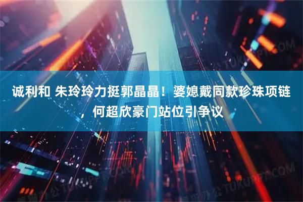 诚利和 朱玲玲力挺郭晶晶！婆媳戴同款珍珠项链，何超欣豪门站位引争议