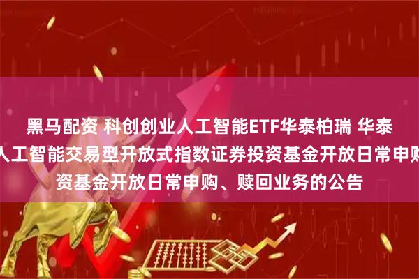 黑马配资 科创创业人工智能ETF华泰柏瑞 华泰柏瑞中证科创创业人工智能交易型开放式指数证券投资基金开放日常申购、赎回业务的公告