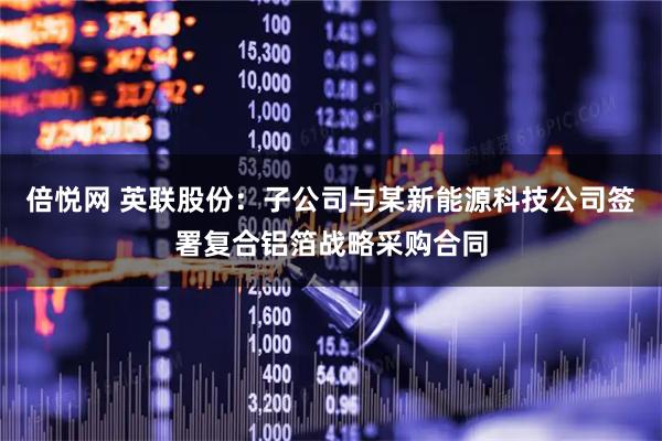 倍悦网 英联股份：子公司与某新能源科技公司签署复合铝箔战略采购合同
