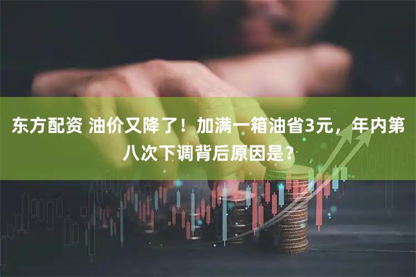 东方配资 油价又降了！加满一箱油省3元，年内第八次下调背后原因是？