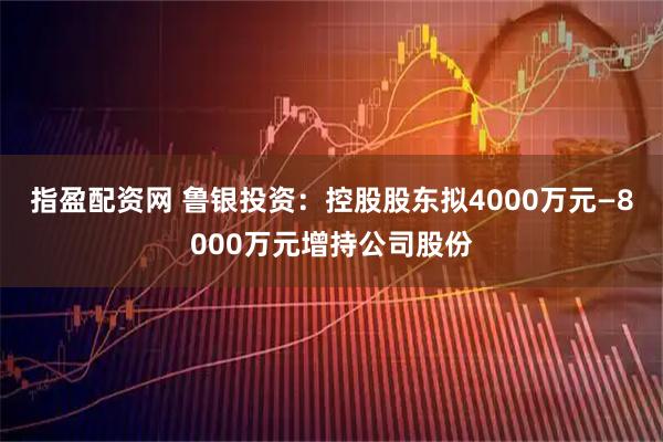 指盈配资网 鲁银投资：控股股东拟4000万元—8000万元增持公司股份