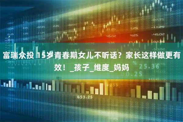 富瑞众投 15岁青春期女儿不听话？家长这样做更有效！_孩子_维度_妈妈