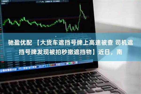 驰盈优配 【大货车遮挡号牌上高速被查 司机遮挡号牌发现被拍秒撤遮挡物】近日，南